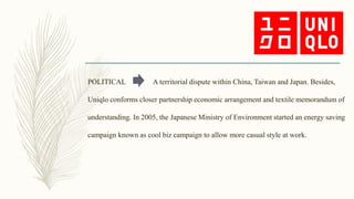 POLITICAL A territorial dispute within China, Taiwan and Japan. Besides,
Uniqlo conforms closer partnership economic arrangement and textile memorandum of
understanding. In 2005, the Japanese Ministry of Environment started an energy saving
campaign known as cool biz campaign to allow more casual style at work.
 