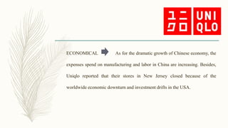 ECONOMICAL As for the dramatic growth of Chinese economy, the
expenses spend on manufacturing and labor in China are increasing. Besides,
Uniqlo reported that their stores in New Jersey closed because of the
worldwide economic downturn and investment drifts in the USA.
 