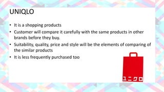 UNIQLO
• It is a shopping products
• Customer will compare it carefully with the same products in other
brands before they buy.
• Suitability, quality, price and style will be the elements of comparing of
the similar products
• It is less frequently purchased too
 