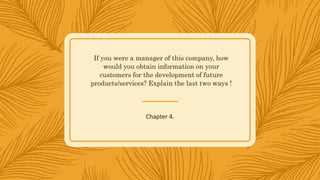 If you were a manager of this company, how
would you obtain information on your
customers for the development of future
products/services? Explain the last two ways !
Chapter 4.
 