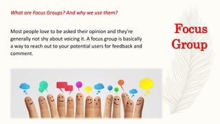 Focus
Group
What are Focus Groups? And why we use them?
Most people love to be asked their opinion and they're
generally not shy about voicing it. A focus group is basically
a way to reach out to your potential users for feedback and
comment.
 