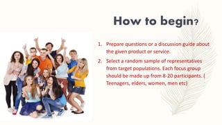 How to begin?
1. Prepare questions or a discussion guide about
the given product or service.
2. Select a random sample of representatives
from target populations. Each focus group
should be made up from 8-20 participants. (
Teenagers, elders, women, men etc)
 