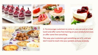 3. To encourage customers to come in, you can put on a free
lunch and offer some free training on your products/services
or offer some free consulting.
This way, your customers get something out of it, and you
don’t need to reach into your pockets and pay anybody.
 