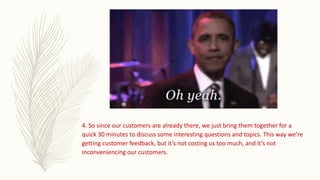 4. So since our customers are already there, we just bring them together for a
quick 30 minutes to discuss some interesting questions and topics. This way we’re
getting customer feedback, but it’s not costing us too much, and it’s not
inconveniencing our customers.
 