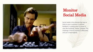 Monitor
Social Media
Social media is the ultimate fast way to
listen to your customers. Customer
feedback is a plenty when it comes to
sites like Facebook, Twitter, LinkedIn. The
challenge is how to monitor it effectively
and use it meaningfully.
 