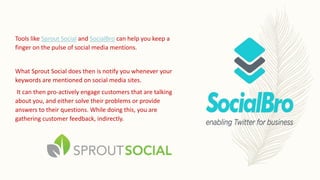 Tools like Sprout Social and SocialBro can help you keep a
finger on the pulse of social media mentions.
What Sprout Social does then is notify you whenever your
keywords are mentioned on social media sites.
It can then pro-actively engage customers that are talking
about you, and either solve their problems or provide
answers to their questions. While doing this, you are
gathering customer feedback, indirectly.
 