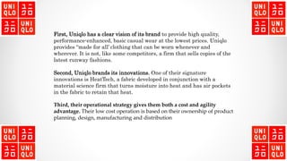 First, Uniqlo has a clear vision of its brand to provide high quality,
performance-enhanced, basic casual wear at the lowest prices. Uniqlo
provides “made for all’ clothing that can be worn whenever and
wherever. It is not, like some competitors, a firm that sells copies of the
latest runway fashions.
Second, Uniqlo brands its innovations. One of their signature
innovations is HeatTech, a fabric developed in conjunction with a
material science firm that turns moisture into heat and has air pockets
in the fabric to retain that heat.
Third, their operational strategy gives them both a cost and agility
advantage. Their low cost operation is based on their ownership of product
planning, design, manufacturing and distribution
 