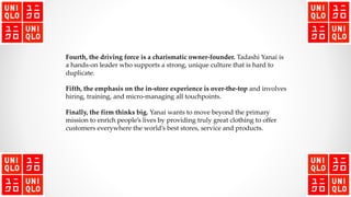 Fourth, the driving force is a charismatic owner-founder. Tadashi Yanai is
a hands-on leader who supports a strong, unique culture that is hard to
duplicate.
Fifth, the emphasis on the in-store experience is over-the-top and involves
hiring, training, and micro-managing all touchpoints.
Finally, the firm thinks big. Yanai wants to move beyond the primary
mission to enrich people’s lives by providing truly great clothing to offer
customers everywhere the world’s best stores, service and products.
 