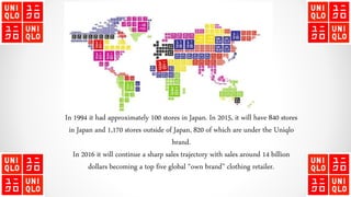 In 1994 it had approximately 100 stores in Japan. In 2015, it will have 840 stores
in Japan and 1,170 stores outside of Japan, 820 of which are under the Uniqlo
brand.
In 2016 it will continue a sharp sales trajectory with sales around 14 billion
dollars becoming a top five global “own brand” clothing retailer.
 