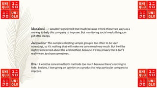 Munkhzul – I wouldn’t concerned that much because I think these two ways as a
my way to help this company to improve. But monitoring social media thing can
get little creepy.
Jacqueline- This sample collecting sample group is too often to be seen
nowadays, so it’s nothing that will make me concerned very much. But I will be
slightly concerned about the 2nd method, because it’d my privacy that I don’t
really want to share sometimes.
Eva - I wont be concerned both methods too much because there's nothing to
hide. Besides, I love giving an opinion on a product to help particular company to
improve.
 