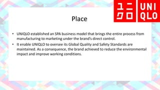 Place
• UNIQLO established an SPA business model that brings the entire process from
manufacturing to marketing under the brand’s direct control.
• It enable UNIQLO to oversee its Global Quality and Safety Standards are
maintained. As a consequence, the brand achieved to reduce the environmental
impact and improve working conditions.
 