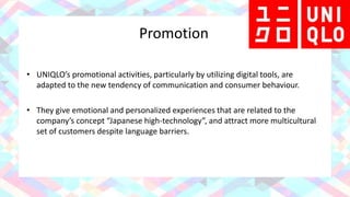 Promotion
• UNIQLO’s promotional activities, particularly by utilizing digital tools, are
adapted to the new tendency of communication and consumer behaviour.
• They give emotional and personalized experiences that are related to the
company’s concept “Japanese high-technology”, and attract more multicultural
set of customers despite language barriers.
 