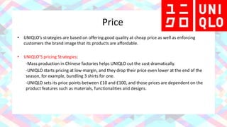 Price
• UNIQLO’s strategies are based on offering good quality at cheap price as well as enforcing
customers the brand image that its products are affordable.
• UNIQLO’S pricing Strategies:
-Mass production in Chinese factories helps UNIQLO cut the cost dramatically.
-UNIQLO starts pricing at low-margin, and they drop their price even lower at the end of the
season, for example, bundling 3 shirts for one.
-UNIQLO sets its price points between £10 and £100, and those prices are dependent on the
product features such as materials, functionalities and designs.
 