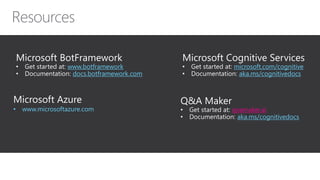 Microsoft Cognitive Services
• Get started at: microsoft.com/cognitive
• Documentation: aka.ms/cognitivedocs
Microsoft Azure
• www.microsoftazure.com
Microsoft BotFramework
• Get started at: www.botframework
• Documentation: docs.botframework.com
Q&A Maker
• Get started at: qnamaker.ai
• Documentation: aka.ms/cognitivedocs
 