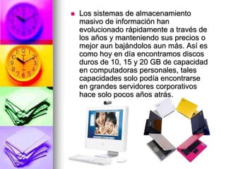  Los sistemas de almacenamiento
masivo de información han
evolucionado rápidamente a través de
los años y manteniendo sus precios o
mejor aun bajándolos aun más. Así es
como hoy en día encontramos discos
duros de 10, 15 y 20 GB de capacidad
en computadoras personales, tales
capacidades solo podía encontrarse
en grandes servidores corporativos
hace solo pocos años atrás.
 