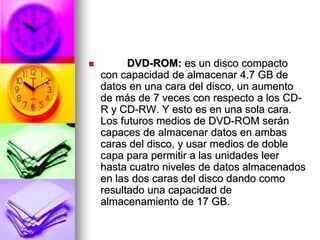  DVD-ROM: es un disco compacto
con capacidad de almacenar 4.7 GB de
datos en una cara del disco, un aumento
de más de 7 veces con respecto a los CD-
R y CD-RW. Y esto es en una sola cara.
Los futuros medios de DVD-ROM serán
capaces de almacenar datos en ambas
caras del disco, y usar medios de doble
capa para permitir a las unidades leer
hasta cuatro niveles de datos almacenados
en las dos caras del disco dando como
resultado una capacidad de
almacenamiento de 17 GB.
 