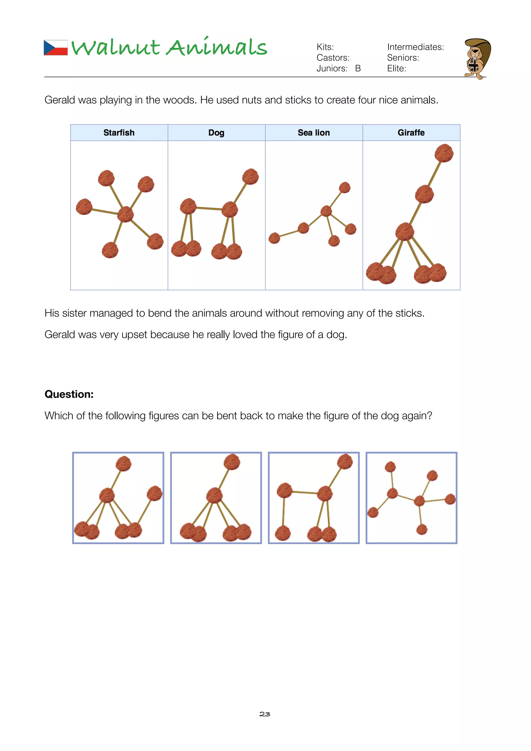 23
Walnut Animals
B
Kits:
Castors:
Juniors:
Intermediates:
Seniors:
Elite:
Gerald was playing in the woods. He used nuts and sticks to create four nice animals.
His sister managed to bend the animals around without removing any of the sticks.
Gerald was very upset because he really loved the ﬁgure of a dog.
Question:
Which of the following ﬁgures can be bent back to make the ﬁgure of the dog again?
 