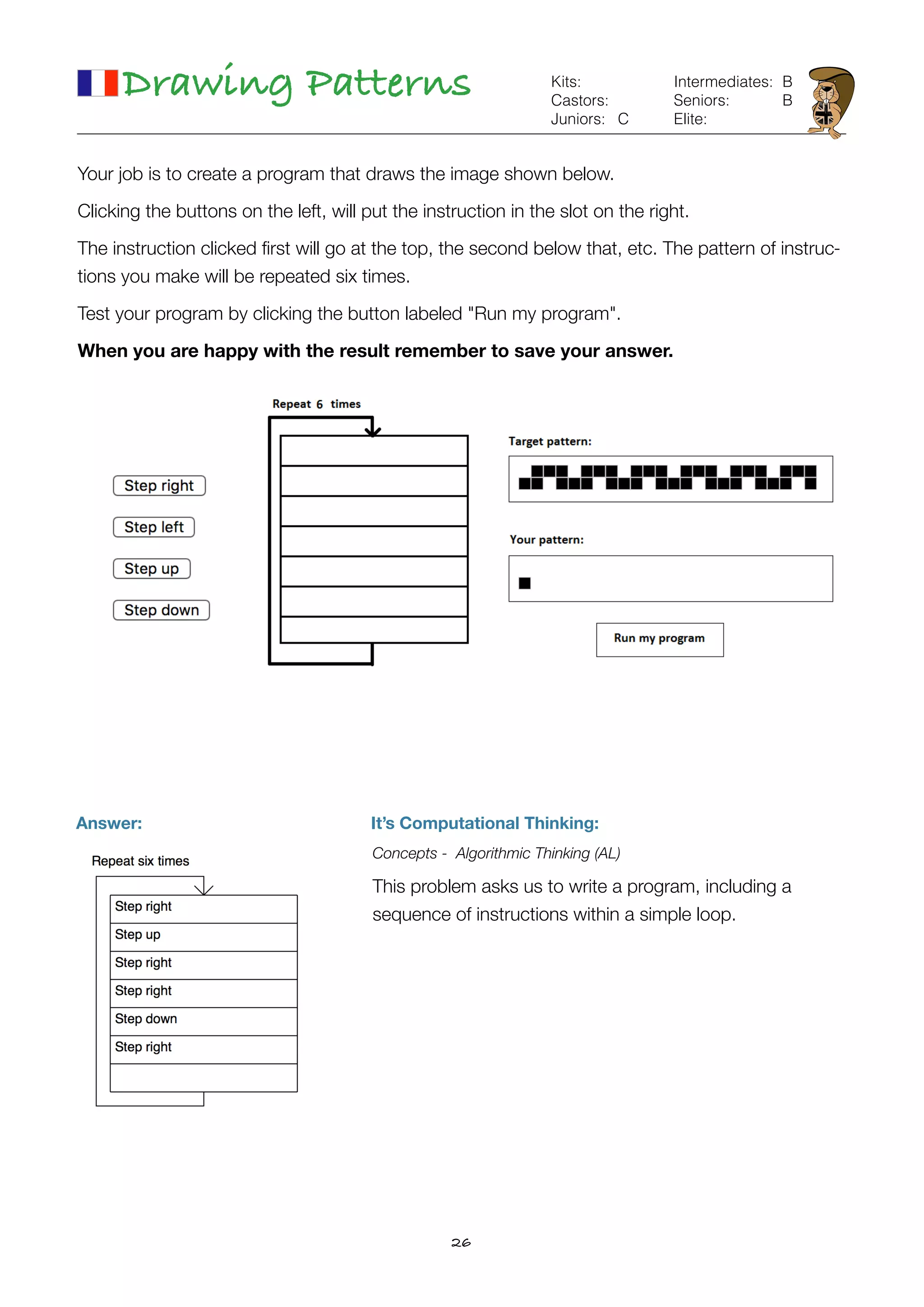 26
Drawing Patterns Kits:
Castors:
Juniors:
Intermediates:
Seniors:
Elite:
B
B
Your job is to create a program that draws the image shown below.
Clicking the buttons on the left, will put the instruction in the slot on the right.
The instruction clicked ﬁrst will go at the top, the second below that, etc. The pattern of instruc-
tions you make will be repeated six times.
Test your program by clicking the button labeled "Run my program".
When you are happy with the result remember to save your answer.
C
Answer: It’s Computational Thinking:
Concepts - Algorithmic Thinking (AL)
This problem asks us to write a program, including a  
sequence of instructions within a simple loop.
 
