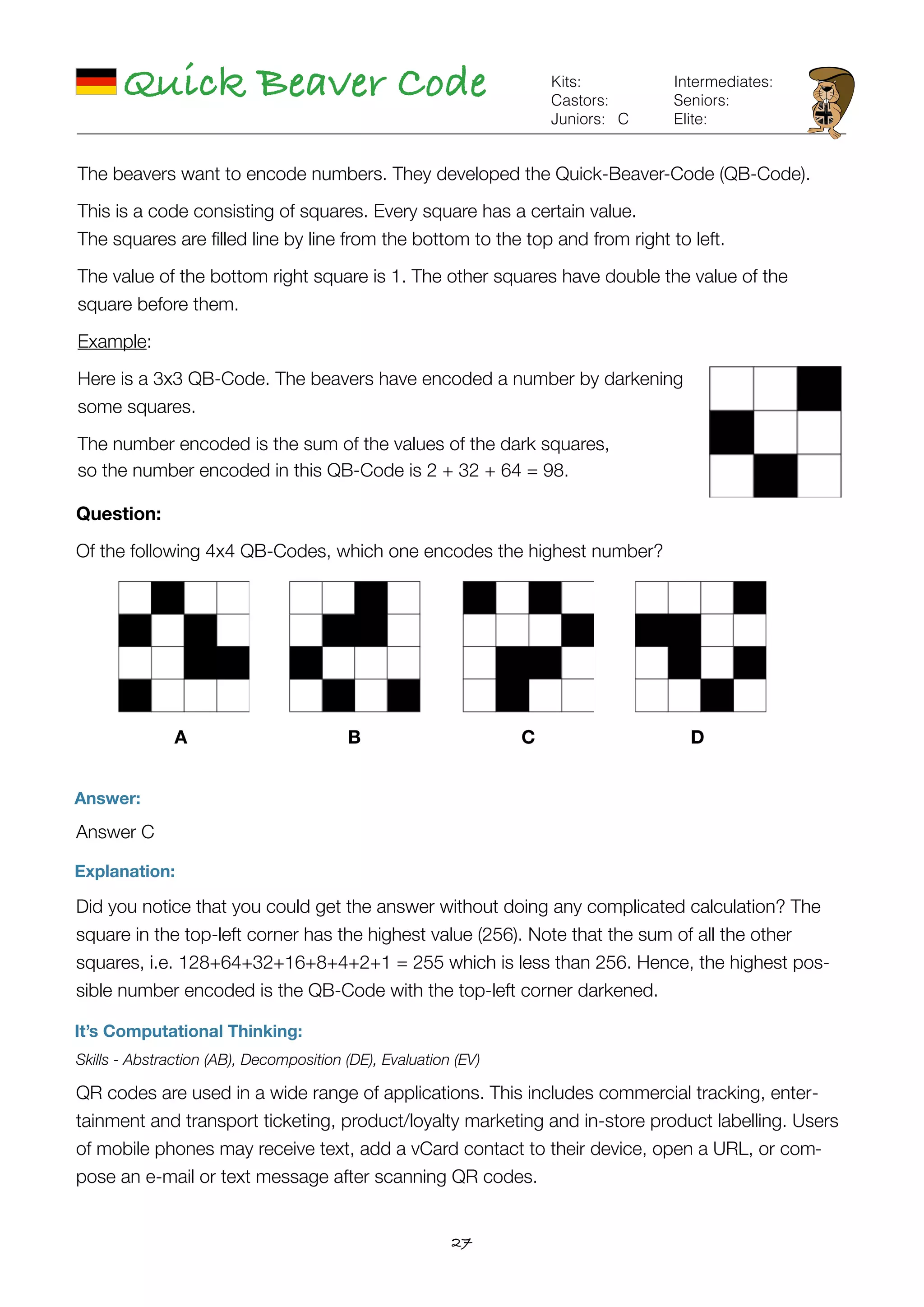 27
Quick Beaver Code
Answer:
Answer C
Explanation:
Did you notice that you could get the answer without doing any complicated calculation? The
square in the top-left corner has the highest value (256). Note that the sum of all the other
squares, i.e. 128+64+32+16+8+4+2+1 = 255 which is less than 256. Hence, the highest pos-
sible number encoded is the QB-Code with the top-left corner darkened.
It’s Computational Thinking:
Skills - Abstraction (AB), Decomposition (DE), Evaluation (EV)
QR codes are used in a wide range of applications. This includes commercial tracking, enter-
tainment and transport ticketing, product/loyalty marketing and in-store product labelling. Users
of mobile phones may receive text, add a vCard contact to their device, open a URL, or com-
pose an e-mail or text message after scanning QR codes.
C
Kits:
Castors:
Juniors:
Intermediates:
Seniors:
Elite:
The beavers want to encode numbers. They developed the Quick-Beaver-Code (QB-Code).
This is a code consisting of squares. Every square has a certain value. 
The squares are ﬁlled line by line from the bottom to the top and from right to left.
The value of the bottom right square is 1. The other squares have double the value of the
square before them.
Example:
Here is a 3x3 QB-Code. The beavers have encoded a number by darkening
some squares.
The number encoded is the sum of the values of the dark squares,  
so the number encoded in this QB-Code is 2 + 32 + 64 = 98.
Question:
Of the following 4x4 QB-Codes, which one encodes the highest number?
A B C D
 