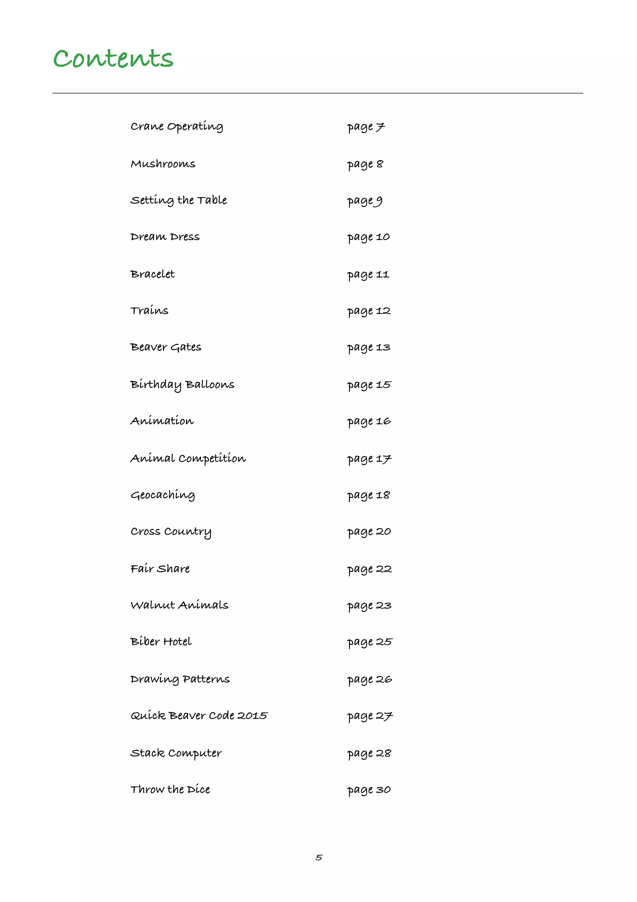 5
Contents
Crane Operating page 7
Mushrooms page 8
Setting the Table page 9
Dream Dress page 10
Bracelet page 11
Trains page 12
Beaver Gates page 13
Birthday Balloons page 15
Animation page 16
Animal Competition page 17
Geocaching page 18
Cross Country page 20
Fair Share page 22
Walnut Animals page 23
Biber Hotel page 25
Drawing Patterns page 26
Quick Beaver Code 2015 page 27
Stack Computer page 28
Throw the Dice page 30
 