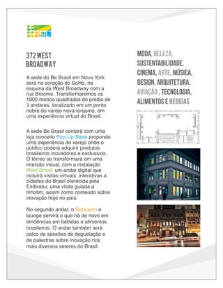 C: 85
M: 15
Y: 0
K: 0

C: 85
M: 0
Y: 0
K: 0

R: 0
G: 182
B: 241

C: 65
M: 0
Y: 0
K: 0

R: 32
G: 196
B: 244

C: 00
M: 32
Y: 100
K: 0

R: 253
G: 181
B: 21

C: 0
M: 20
Y: 100
K: 0

R: 255
G: 203
B: 5

C: 0
M: 10
Y: 100
K: 0

R: 255
G: 221
B: 0

C: 65
M: 0
Y: 100
K: 0

372 WEST
BROADWAY

R: 0
G: 162
B: 224

R: 98
G: 187
B: 70

C: 50
M: 0
Y: 100
K: 0

R: 141
G: 198
B: 63

372 WEST
A sede do Be Brasil em Nova York
será no coração do SoHo, na
BROADWAY
esquina da West Broadway com a
Our headquarters will be
rua Broome. Transformaremos os
in the heart of SoHo
1000 metros quadrados do prédio de on the
corner of West
3 andares, localizado em um pontoBroadway
and Broom.
nobre do varejo nova-iorquino, em
uma experiência virtual do Brasil.

moda, BEleza,
SUSTentabilidade,
cinema, ARTe, MÚSICa,
DESIGN, ARquitetura,
aviaÇÃO , TECNOLOGIA,
ALIMENTOS E BEBIDAS

We’re taking over an
11,000 square-foot retail
A sede Be Brasil contará com uma
space in SoHo
loja conceito Pop-Up Store propondo a
transforming it into
uma experiência de varejo Brazil.o
onde
virtual

público poderá adquirir produtos
brasileiros inovadores e exclusivos.
will fend our
O térreo se transformará em uma NYC retail hub in October 2013!
imersão visual, com a instalação
The hub features a concept pop-up store providing a
Meet Brasil, um andar digitalretail adventure where visitors can acquire exclusive
que
Brazilian
incluirá visitas virtuais interativas products. The digital hall on the ground floor
a
and innovative
cidades do Brasil oferecida pelavisual Brazil immersion that includes a visit to
showcases a
Embratur, uma visitaInhotim, Brazil’s renowned contemporary art foundation. And
guiada a
Inhotim, assim comoon the 2nd floor, The Botequim, a traditional Brazilian bar
conteúdo sobre
inovação hoje no país.
trends in food and drink by Brazilian brands.
C: 85
M: 15
Y: 0
K: 0

R: 0
G: 162
B: 224

C: 85
M: 0
Y: 0
K: 0

R: 0
G: 182
B: 241

C: 65
M: 0
Y: 0
K: 0

R: 32
G: 196
B: 244

C: 00
M: 32
Y: 100
K: 0

R: 253
G: 181
B: 21

C: 0
M: 20
Y: 100
K: 0

R: 255
G: 203
B: 5

C: 0
M: 10
Y: 100
K: 0

R: 255
G: 221
B: 0

C: 65
M: 0
Y: 100
K: 0

R: 98
G: 187
B: 70

C: 50
M: 0
Y: 100
K: 0

R: 141
G: 198
B: 63

STICKERS

No segundo andar, o Botequim e
372 WEST em
lounge servirá o queFASHION, BEAUTY, SUSTAINABILITY, FILM, ARTS, MUSIC, DESIGN,
há de novo
ARCHITECTURE, AEROSPACE, TECHNOLOGY, FOOD AND DRINK
tendências em bebidas e alimentos
BROADWAY
brasileiros. O andar também será
palco de sessõesOur degustação e will be
de headquarters
in the heart of
de palestras sobre inovação nos SoHo on the
corner of West
mais diversos setores do Brasil. Broadway
and Broom.
We’re taking over an
11,000 square-foot retail
space in SoHo
transforming it into a

© Copyright Profero LLC 2011-2012 - Confident

 