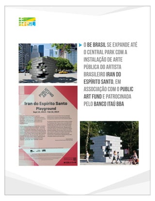 Brazilian Public Art Installation
in association with Be Brasil

o Be Brasil se expande até
o central park com a
instalação de arte
pública do artista
brasileiro iran do
espírito santo, em
associação com o public
art fund e patrocinada
pelo banco itaú bba
Jill Kraus, Chair
Susan K. Freedman, President
Nicholas Baume, Director & Chief Curator
PUBLIC ART FUND

cordially invite you and a guest to celebrate the opening of

Iran do Espírito Santo: Playground

rito Santo
e Playground
an Plaza
w York City
bruary 16, 2014

TUESDAY, SEPTEMBER 10
11:30am
Exhibition Preview
Doris C. Freedman Plaza
60th Street & 5th Avenue

C: 85
M: 15
Y: 0
K: 0

R: 0
G: 162
B: 224

C: 85
M: 0
Y: 0
K: 0

R: 0
G: 182
B: 241

C: 65
M: 0
Y: 0
K: 0

C: 00
M: 32
Y: 100
K: 0

R: 253
G: 181
B: 21

C: 0
M: 20
Y: 100
K: 0

R: 255
G: 203
B: 5

C: 0
M: 10
Y: 100
K: 0

WEDNESDAY, SEPTEMBER 11
6:30pm
Public Art Fund Talk with Iran do Espírito Santo
The New School, John Tishman Auditorium
66 West 12th Street

R: 32
G: 196
B: 244

R: 255
G: 221
B: 0

RSVP by Thursday, September 5
development@publicartfund.org

The Be Brasil logo will be present in all collateral and on site signage
Sept 10th through February 16th
ERGIC WITH THE BE BRASIL FESTIVAL TAKING PLACE IN NEW YORK EARLY OCTOBER,
C: 65
M: 0
Y: 100
K: 0

R: 98
G: 187
B: 70

C: 50
M: 0
Y: 100
K: 0

R: 141
G: 198
B: 63

STIVAL PROMOTES THE ARTS, DESIGN, FASHION AND INNOVATION FROM BRAZIL

.

Iran do Espírito Santo: Playground is made possible by
Itaú BBA, with support from Itaú Cultural in association with Be Brasil.

Special thanks to Mayor Michael R. Bloomberg; First Deputy Mayor Patricia E. Harris; Department
of Cultural Aﬀairs Commissioner Kate D. Levin; Department of Parks & Recreation Commissioner
Veronica White; and Central Park Conservancy President Douglas Blonsky.
Public Art Fund exhibitions are supported in part by the National Endowment for the Arts and the
New York City Department of Cultural Aﬀairs in partnership with the City Council.
PUBLIC ART FUND brings dynamic contemporary art to a broad audience in New York City by
mounting ambitious free exhibitions of international scope and impact that oﬀer the public
powerful experiences with art and the urban environment.
FOR MORE INFORMATION VISIT WWW.PUBLICARTFUND.ORG

 