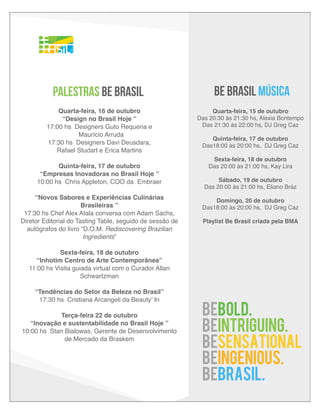 PALESTRAS BE BRASIL

BE BRASIL MÚSICA

Quarta-feira, 16 de outubro
“Design no Brasil Hoje ”
17:00 hs Designers Guto Requena e
Maurício Arruda
17:30 hs Designers Davi Deusdara,
Rafael Studart e Erica Martins

Quarta-feira, 15 de outubro
Das 20:30 às 21:30 hs, Alexia Bontempo
Das 21:30 às 22:00 hs, DJ Greg Caz

Quinta-feira, 17 de outubro
“Empresas Inovadoras no Brasil Hoje ”
10:00 hs Chris Appleton, COO da Embraer
“Novos Sabores e Experiências Culinárias
Brasileiras ”
17:30 hs Chef Alex Atala conversa com Adam Sachs,
Diretor Editorial do Tasting Table, seguido de sessão de
autógrafos do livro “D.O.M. Rediscovering Brazilian
Ingredients”

Quinta-feira, 17 de outubro
Das18:00 às 20:00 hs, DJ Greg Caz
Sexta-feira, 18 de outubro
Das 20:00 às 21:00 hs, Kay Lira
Sábado, 19 de outubro
Das 20:00 às 21:00 hs, Eliano Bráz
Domingo, 20 de outubro
Das18:00 às 20:00 hs, DJ Greg Caz
Playlist Be Brasil criada pela BMA

Sexta-feira, 18 de outubro
“Inhotim Centro de Arte Contemporânea”
11:00 hs Visita guiada virtual com o Curador Allan
Schwartzman
“Tendências do Setor da Beleza no Brasil”
17:30 hs Cristiana Arcangeli da Beauty’ In
Terça-feira 22 de outubro
“Inovação e sustentabilidade no Brasil Hoje ”
10:00 hs Stan Bialowas, Gerente de Desenvolvimento
de Mercado da Braskem

BEBOLD.
BEINTRIGUING.
BESENSATIONAL
BEINGENIOUS.
BEBRASIL.

 