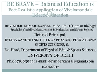 BE BRAVE – Balanced Education is
Best Realistic Application of Vivekananda’s
Eclectic Education
DEVINDER KUMAR KANSAL, M.Sc., Ph.D.(Human Biology)
Specialist : Validity, Measurement & Evaluation, and Sports Science
Retired Principal,
INDIRA GANDHI INSTITUTE OF PHYSICAL EDUCATION &
SPORTS SCIENCES, &
Ex- Head, Department of Physical Edu. & Sports Sciences,
UNIVERSITY OF DELHI
Ph.9971883044: e-mail: devinderkansal@gmail.com
12.01.2017
 