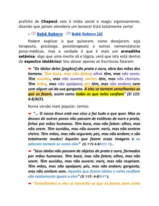 prefeito de Chapecó veio à mídia social e reagiu vigorosamente,
dizendo que jamais atenderia um boneco! Está totalmente certo!
• Bebê Reborn​ Bebê Reborn (2)
​ Podem explicar o que quiserem, como desejarem, seja
terapeuta, psicólogo, psicoterapeuta e outras nomenclaturas
psico-médicas, mas a verdade é que é mais um armadilha
satânica; algo que uma mente sã e lógica, verá que isto está dentro
do espectro idolátrico! Vou deixar apenas as Escrituras falarem:
➥ "Os ídolos deles [pagãos] são prata e ouro, obra das mãos dos
homens. Têm boca, mas não falam; olhos têm, mas não veem.
Têm ouvidos, mas não ouvem; narizes têm, mas não cheiram.
Têm mãos, mas não apalpam; pés têm, mas não andam; nem
som algum sai da sua garganta. A eles se tornem semelhantes os
que os fazem, assim como todos os que neles confiam" (Sl 115:
4-8/ACF).
Numa versão mais popular, temos:
➥ "... O nosso Deus está nos céus e faz tudo o que quer. Mas os
deuses de outros povos não passam de estátuas de ouro e prata,
feitas por mãos humanas. Têm boca, mas não falam: olhos, mas
não veem. Têm ouvidos, mas não ouvem: nariz, mas não sentem
cheiro. Têm mãos, mas não seguram; pés, mas não andam; e são
totalmente mudos! Aqueles que fazem essas imagens e as
adoram tornam-se como elas" (Sl 115:4-8/NBV-P) .
➥ "Seus ídolos não passam de objetos de prata e ouro, formados
por mãos humanas. Têm boca, mas não falam; olhos, mas não
veem. Têm ouvidos, mas não ouvem; nariz, mas não respiram.
Têm mãos, mas não apalpam; pés, mas não andam; garganta,
mas não emitem som. Aqueles que fazem ídolos e neles confiam
são exatamente iguais a eles" (Sl 115: 4-8/NVT).
➥ "Semelhantes a eles se tornarão os que os fazem, bem como
 