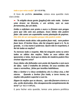 todo o que neles confia" (Sl 115:9/TB).
O livro do profeta Jeremias, coloca essa questão mais
clara ainda:
➥ “A religião dessa gente [pagãos] não vale nada. Cortam
uma árvore na floresta, e um artista, com as suas
ferramentas, faz um ídolo.
Então o enfeitam com prata e ouro e o firmam com pregos
para que não caia aos pedaços. Esses ídolos não podem
falar: são como um espantalho numa plantação de pepinos.
Eles têm de ser carregados porque não podem andar.
Não tenham medo deles: não podem fazer mal, nem podem
fazer bem. Ó Senhor Deus, não há ninguém igual a ti. Tu és
grande, e o teu nome é poderoso. Quem não te respeitará, ó
Rei de todas as nações?
Tu mereces todo o respeito. Não há ninguém como tu entre
todos os sábios das nações. Todos os seus sábios são
ignorantes e tolos. Será que os ídolos de madeira podem lhes
ensinar alguma coisa?
Esses ídolos são folheados com prata da Espanha e com ouro
de Ufaz; tudo é trabalho de artistas. Os seus vestidos são
roxos e vermelhos, feitos por tecelões habilidosos.
Mas o Senhor é o Deus verdadeiro; ele é o Deus vivo, o Rei
eterno. Quando o Senhor fica irado, a terra treme; as
nações não podem suportar a sua ira.
Digam às nações que os deuses, que não fizeram a terra e o
céu, serão destruídos. Eles desaparecerão completamente da
terra” (Jr 10:3-11/NTLH).
​ E para fechar esta questão, temos uma palavra profética
 