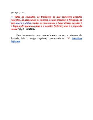 em Ap. 21:8:
➥ “Mas os covardes, os traidores, os que cometem pecados
nojentos, os assassinos, os imorais, os que praticam a feitiçaria, os
que adoram ídolos e todos os mentirosos, o lugar dessas pessoas é
o lago onde queima o fogo e o enxofre [inferno], que é a segunda
morte” (Ap 21:8/NTLH).
Para incrementar seu conhecimento sobre os ataques de
Satanás, leia o artigo seguinte, pausadamente: Armadura
Espiritual.
 