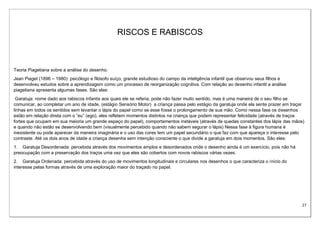 27
RISCOS E RABISCOS
Teoria Piagetiana sobre a análise do desenho.
Jean Piaget (1896 – 1980): psicólogo e filósofo suíço, grande estudioso do campo da inteligência infantil que observou seus filhos e
desenvolveu estudos sobre a aprendizagem como um processo de reorganização cognitiva. Com relação ao desenho infantil a análise
piagetiana apresenta algumas fases. São elas:
Garatuja: nome dado aos rabiscos infantis aos quais ele se referia, pode não fazer muito sentido, mas é uma maneira de o seu filho se
comunicar, ao completar um ano de idade, (estágio Sensório Motor) a criança passa pelo estágio da garatuja onde ela sente prazer em traçar
linhas em todos os sentidos sem levantar o lápis do papel como se esse fosse o prolongamento de sua mão. Como nessa fase os desenhos
estão em relação direta com o “eu” (ego), eles refletem momentos distintos na criança que podem representar felicidade (através de traços
fortes que ocupam em sua maioria um grande espaço do papel), comportamentos instáveis (através de quedas constantes dos lápis das mãos)
e quando não estão se desenvolvendo bem (visualmente percebido quando não sabem segurar o lápis) Nessa fase à figura humana é
inexistente ou pode aparecer da maneira imaginária e o uso das cores tem um papel secundário o que faz com que apareça o interesse pelo
contraste. Até os dois anos de idade a criança desenha sem intenção consciente o que divide a garatuja em dois momentos. São eles:
1. Garatuja Desordenada: percebida através dos movimentos amplos e desordenados onde o desenho ainda é um exercício, pois não há
preocupação com a preservação dos traços uma vez que eles são cobertos com novos rabiscos várias vezes.
2. Garatuja Ordenada: percebida através do uso de movimentos longitudinais e circulares nos desenhos o que caracteriza o início do
interesse pelas formas através de uma exploração maior do traçado no papel.
 