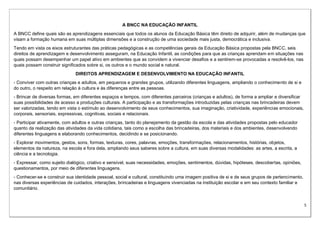 5
A BNCC NA EDUCAÇÃO INFANTIL
A BNCC define quais são as aprendizagens essenciais que todos os alunos da Educação Básica têm direito de adquirir, além de mudanças que
visam a formação humana em suas múltiplas dimensões e a construção de uma sociedade mais justa, democrática e inclusiva.
Tendo em vista os eixos estruturantes das práticas pedagógicas e as competências gerais da Educação Básica propostas pela BNCC, seis
direitos de aprendizagem e desenvolvimento asseguram, na Educação Infantil, as condições para que as crianças aprendam em situações nas
quais possam desempenhar um papel ativo em ambientes que as convidem a vivenciar desafios e a sentirem-se provocadas a resolvê-los, nas
quais possam construir significados sobre si, os outros e o mundo social e natural.
DIREITOS APRENDIZAGEM E DESENVOLVIMENTO NA EDUCAÇÃO INFANTIL
- Conviver com outras crianças e adultos, em pequenos e grandes grupos, utilizando diferentes linguagens, ampliando o conhecimento de si e
do outro, o respeito em relação à cultura e às diferenças entre as pessoas.
- Brincar de diversas formas, em diferentes espaços e tempos, com diferentes parceiros (crianças e adultos), de forma a ampliar e diversificar
suas possibilidades de acesso a produções culturais. A participação e as transformações introduzidas pelas crianças nas brincadeiras devem
ser valorizadas, tendo em vista o estímulo ao desenvolvimento de seus conhecimentos, sua imaginação, criatividade, experiências emocionais,
corporais, sensoriais, expressivas, cognitivas, sociais e relacionais.
- Participar ativamente, com adultos e outras crianças, tanto do planejamento da gestão da escola e das atividades propostas pelo educador
quanto da realização das atividades da vida cotidiana, tais como a escolha das brincadeiras, dos materiais e dos ambientes, desenvolvendo
diferentes linguagens e elaborando conhecimentos, decidindo e se posicionando.
- Explorar movimentos, gestos, sons, formas, texturas, cores, palavras, emoções, transformações, relacionamentos, histórias, objetos,
elementos da natureza, na escola e fora dela, ampliando seus saberes sobre a cultura, em suas diversas modalidades: as artes, a escrita, a
ciência e a tecnologia.
- Expressar, como sujeito dialógico, criativo e sensível, suas necessidades, emoções, sentimentos, dúvidas, hipóteses, descobertas, opiniões,
questionamentos, por meio de diferentes linguagens.
- Conhecer-se e construir sua identidade pessoal, social e cultural, constituindo uma imagem positiva de si e de seus grupos de pertencimento,
nas diversas experiências de cuidados, interações, brincadeiras e linguagens vivenciadas na instituição escolar e em seu contexto familiar e
comunitário.
 