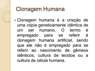 Clonagem Humana
   Clonagem humana é a criação de
    uma cópia geneticamente idêntica de
    um ser humano. O termo é
    empregado para se referir à
    clonagem humana artificial, sendo
    que ele não é empregado para se
    referir ao nascimento de gêmeos
    idênticos, cultura de tecidos ou a
    cultura de célula humana.
 
