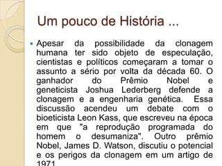Um pouco de História ...
   Apesar da possibilidade da clonagem
    humana ter sido objeto de especulação,
    cientistas e políticos começaram a tomar o
    assunto a sério por volta da década 60. O
    ganhador       do      Prêmio    Nobel     e
    geneticista Joshua Lederberg defende a
    clonagem e a engenharia genética. Essa
    discussão acendeu um debate com o
    bioeticista Leon Kass, que escreveu na época
    em que "a reprodução programada do
    homem o desumaniza". Outro prêmio
    Nobel, James D. Watson, discutiu o potencial
    e os perigos da clonagem em um artigo de
 