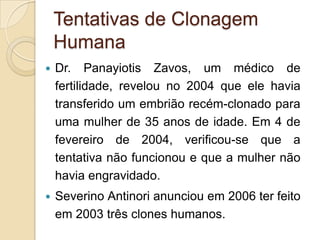 Tentativas de Clonagem
    Humana
   Dr. Panayiotis Zavos, um médico de
    fertilidade, revelou no 2004 que ele havia
    transferido um embrião recém-clonado para
    uma mulher de 35 anos de idade. Em 4 de
    fevereiro de 2004, verificou-se que a
    tentativa não funcionou e que a mulher não
    havia engravidado.
   Severino Antinori anunciou em 2006 ter feito
    em 2003 três clones humanos.
 
