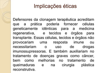 Implicações éticas

Defensores da clonagem terapêutica acreditam
que a prática poderia fornecer células
geneticamente idênticas para a medicina
regenerativa,     e tecidos e órgãos para
transplante. Essas células, tecidos e órgãos não
provocariam     uma     resposta      imune     ou
necessitariam      o     uso       de      drogas
imunossupressoras. E também auxiliariam no
tratamento de doenças graves como câncer,
bem como melhorias no tratamento de
queimaduras      e    na      cirurgia    plástica
reconstrutiva.
 