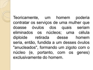 Teoricamente, um homem poderia
contratar os serviços de uma mulher que
doasse óvulos dos quais seriam
eliminados os núcleos; uma célula
diploide    retirada    desse    homem
seria, então, fundida a um desses óvulos
"anucleados", formando um zigoto com o
núcleo (e, portanto, com os genes)
exclusivamente do homem.
 