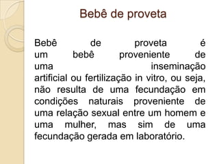 Bebê de proveta

Bebê           de          proveta          é
um         bebê         proveniente       de
uma                            inseminação
artificial ou fertilização in vitro, ou seja,
não resulta de uma fecundação em
condições naturais proveniente de
uma relação sexual entre um homem e
uma mulher, mas sim de uma
fecundação gerada em laboratório.
 