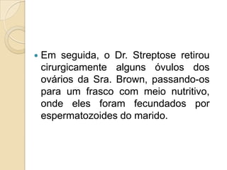    Em seguida, o Dr. Streptose retirou
    cirurgicamente alguns óvulos dos
    ovários da Sra. Brown, passando-os
    para um frasco com meio nutritivo,
    onde eles foram fecundados por
    espermatozoides do marido.
 