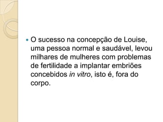    O sucesso na concepção de Louise,
    uma pessoa normal e saudável, levou
    milhares de mulheres com problemas
    de fertilidade a implantar embriões
    concebidos in vitro, isto é, fora do
    corpo.
 