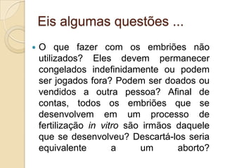 Eis algumas questões ...
   O que fazer com os embriões não
    utilizados? Eles devem permanecer
    congelados indefinidamente ou podem
    ser jogados fora? Podem ser doados ou
    vendidos a outra pessoa? Afinal de
    contas, todos os embriões que se
    desenvolvem em um processo de
    fertilização in vitro são irmãos daquele
    que se desenvolveu? Descartá-los seria
    equivalente        a     um      aborto?
 