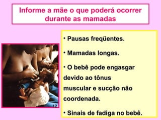 Informe a mãe o que poderá ocorrer
       durante as mamadas

              • Pausas freqüentes.

              • Mamadas longas.

              • O bebê pode engasgar
              devido ao tônus
              muscular e sucção não
              coordenada.
         12
              • Sinais de fadiga no bebê.
 