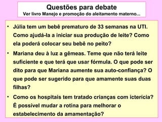 Questões para debate
      Ver livro Manejo e promoção do aleitamento materno...

• Júlia tem um bebê prematuro de 33 semanas na UTI.
  Como ajudá-la a iniciar sua produção de leite? Como
  ela poderá colocar seu bebê no peito?
• Mariana deu à luz a gêmeas. Teme que não terá leite
  suficiente e que terá que usar fórmula. O que pode ser
  dito para que Mariana aumente sua auto-confiança? O
  que pode ser sugerido para que amamente suas duas
  filhas?
• Como os hospitais tem tratado crianças com icterícia?
  É possível mudar a rotina para melhorar o
  estabelecimento da amamentação?
 