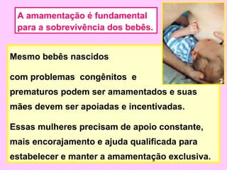A amamentação é fundamental
 para a sobrevivência dos bebês.


Mesmo bebês nascidos

com problemas congênitos e                      2

prematuros podem ser amamentados e suas
mães devem ser apoiadas e incentivadas.

Essas mulheres precisam de apoio constante,
mais encorajamento e ajuda qualificada para
estabelecer e manter a amamentação exclusiva.
 