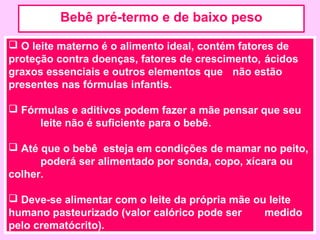 Bebê pré-termo e de baixo peso

 O leite materno é o alimento ideal, contém fatores de
proteção contra doenças, fatores de crescimento, ácidos
graxos essenciais e outros elementos que não estão
presentes nas fórmulas infantis.

 Fórmulas e aditivos podem fazer a mãe pensar que seu
     leite não é suficiente para o bebê.

 Até que o bebê esteja em condições de mamar no peito,
      poderá ser alimentado por sonda, copo, xícara ou
colher.

 Deve-se alimentar com o leite da própria mãe ou leite
humano pasteurizado (valor calórico pode ser     medido
pelo crematócrito).
 