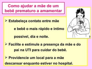 Como ajudar a mãe de um
bebê prematuro a amamentar

 Estabeleça contato entre mãe

     e bebê o mais rápido e íntimo

     possível, dia e noite.                    3


 Facilite e estimule a presença da mãe e do
     pai na UTI para cuidar do bebê.

 Providencie um local para a mãe
descansar enquanto estiver no hospital.
 