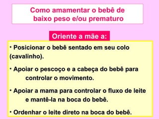 Como amamentar o bebê de
        baixo peso e/ou prematuro

              Oriente a mãe a:
• Posicionar o bebê sentado em seu colo
(cavalinho).

• Apoiar o pescoço e a cabeça do bebê para
     controlar o movimento.

• Apoiar a mama para controlar o fluxo de leite
     e mantê-la na boca do bebê.

• Ordenhar o leite direto na boca do bebê.
 