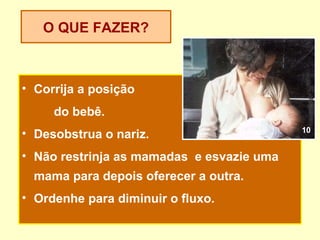 O QUE FAZER?



• Corrija a posição
     do bebê.
                                           10
• Desobstrua o nariz.
• Não restrinja as mamadas e esvazie uma
  mama para depois oferecer a outra.
• Ordenhe para diminuir o fluxo.
 