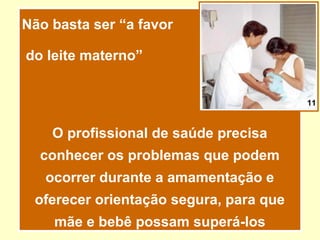 Não basta ser “a favor

do leite materno”


                                        11



    O profissional de saúde precisa
  conhecer os problemas que podem
   ocorrer durante a amamentação e
 oferecer orientação segura, para que
    mãe e bebê possam superá-los
 